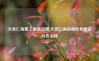 大连仁海重工最新招聘,大连仁海自动化有限公司怎么样