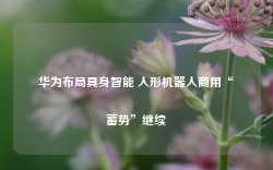 华为布局具身智能 人形机器人商用“蓄势”继续