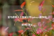 亚马逊向人工智能公司Anthropic追加投资40亿美元