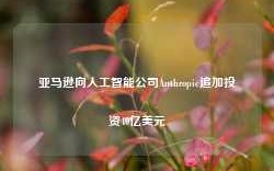 亚马逊向人工智能公司Anthropic追加投资40亿美元