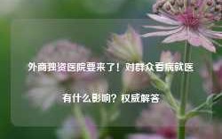 外商独资医院要来了！对群众看病就医有什么影响？权威解答