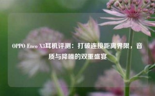 OPPO Enco X3耳机评测：打破连接距离界限，音质与降噪的双重盛宴