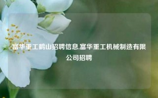 富华重工鹤山招聘信息,富华重工机械制造有限公司招聘