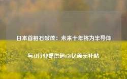 日本首相石破茂：未来十年将为半导体与AI行业提供超650亿美元补贴