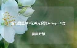 亚马逊追加40亿美元投资Anthropic AI竞赛再升级