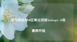 亚马逊追加40亿美元投资Anthropic AI竞赛再升级