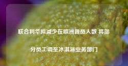 联合利华拟减少在欧洲裁员人数 将部分员工调至冰淇淋业务部门