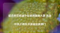 联合利华拟减少在欧洲裁员人数 将部分员工调至冰淇淋业务部门