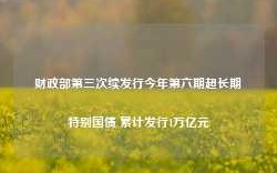 财政部第三次续发行今年第六期超长期特别国债 累计发行1万亿元