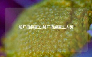 船厂招起重工,船厂招起重工人员