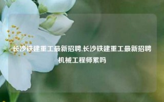 长沙铁建重工最新招聘,长沙铁建重工最新招聘机械工程师累吗