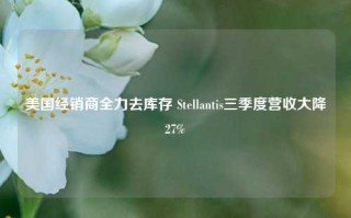 美国经销商全力去库存 Stellantis三季度营收大降27%