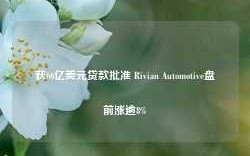 获66亿美元贷款批准 Rivian Automotive盘前涨逾8%