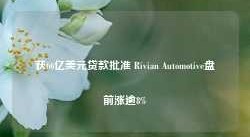 获66亿美元贷款批准 Rivian Automotive盘前涨逾8%