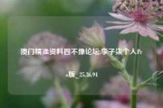 澳门精准资料四不像论坛,李子柒个人Pro版_25.36.94