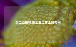 重工业招聘,重工业工作上班时间