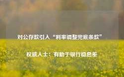 对公存款引入“利率调整兜底条款” 权威人士：有助于银行稳息差