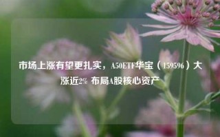 市场上涨有望更扎实，A50ETF华宝（159596）大涨近2% 布局A股核心资产