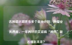 吉利德近期宣布多个裁员计划：肿瘤业务遇阻，一年两针的艾滋病“神药”能否撑起未来？