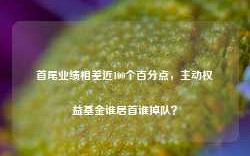 首尾业绩相差近100个百分点，主动权益基金谁居首谁掉队？