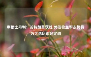 摩根士丹利：若特朗普获胜 美债收益率走势将为大选后市场定调