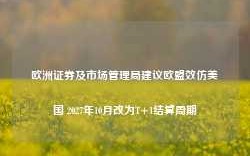 欧洲证券及市场管理局建议欧盟效仿美国 2027年10月改为T+1结算周期