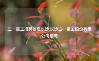 三一重工招聘信息长沙,长沙三一重工股份有限公司招聘