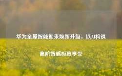 华为全屋智能迎来焕新升级，以AI构筑高阶智感极致享受