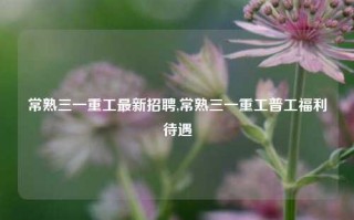 常熟三一重工最新招聘,常熟三一重工普工福利待遇