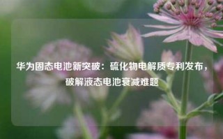 华为固态电池新突破：硫化物电解质专利发布，破解液态电池衰减难题