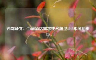 西部证券：当前酒店需求或已超过2019年同期水平