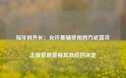 匈牙利外长：允许基辅使用西方武器攻击俄罗斯是极其危险的决定