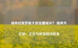 瑞典驻俄罗斯大使馆遭破坏？ 瑞典外交部：正在与使馆保持联系