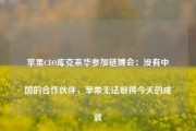 苹果CEO库克来华参加链博会：没有中国的合作伙伴，苹果无法取得今天的成就