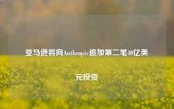 亚马逊将向Anthropic追加第二笔40亿美元投资