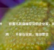 钟睒睒称看不起直播带货的企业家，周鸿祎：不是在说我，我没带货