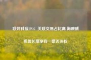 联芸科技IPO：关联交易占比高 海康威视曾长期享有一票否决权