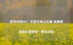 联芸科技IPO：关联交易占比高 海康威视曾长期享有一票否决权