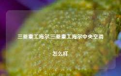 三菱重工海尔,三菱重工海尔中央空调怎么样