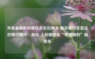 外资金融机构座谈会后仅两天 南京银行官宣法巴银行增持1%股份 上月刚迎来“带翅膀的”新股东