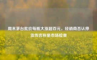 周末茅台批价每瓶大涨超百元，经销商否认停货传言称是市场检查