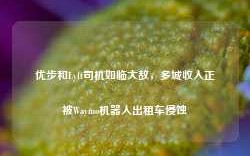 优步和Lyft司机如临大敌，多城收入正被Waymo机器人出租车侵蚀