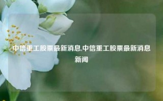 中信重工股票最新消息,中信重工股票最新消息新闻