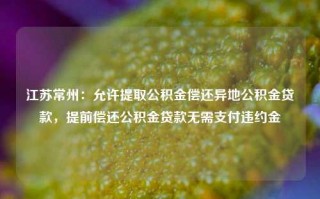 江苏常州：允许提取公积金偿还异地公积金贷款，提前偿还公积金贷款无需支付违约金