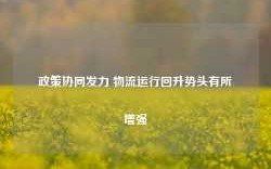 政策协同发力 物流运行回升势头有所增强