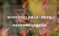 银行花钱买存款？权威人士：优化非银同业存款利率将压缩套利空间