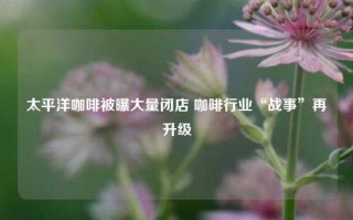 太平洋咖啡被曝大量闭店 咖啡行业“战事”再升级