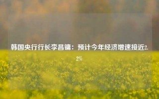 韩国央行行长李昌镛：预计今年经济增速接近2.2%