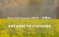 Orezone Gold Corporation (ORZCF) ：计划2025年将矿床规模扩大至700万至1000万盎司