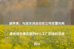 格林美：与淡水河谷印尼公司签署共同建设绿色镍资源的HPAL工厂的项目投资协议-第1张图片-山东威力重工